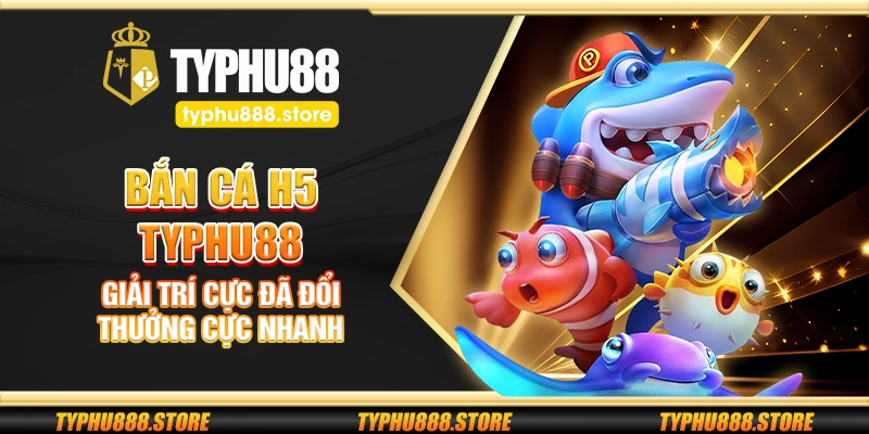 Bắn cá H5 Typhu88 – Giải trí cực đã đổi thưởng cực nhanh